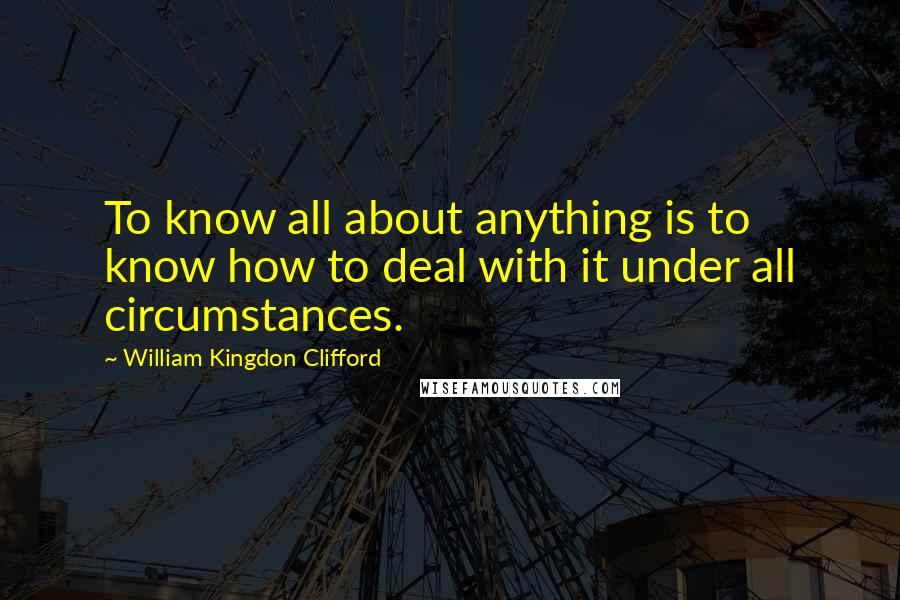 William Kingdon Clifford Quotes: To know all about anything is to know how to deal with it under all circumstances.
