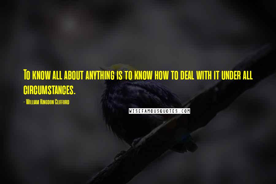 William Kingdon Clifford Quotes: To know all about anything is to know how to deal with it under all circumstances.