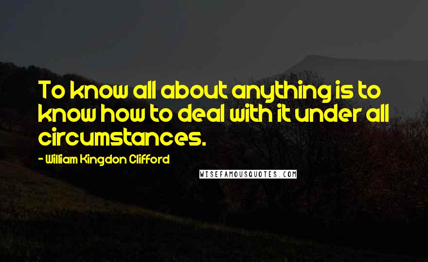 William Kingdon Clifford Quotes: To know all about anything is to know how to deal with it under all circumstances.