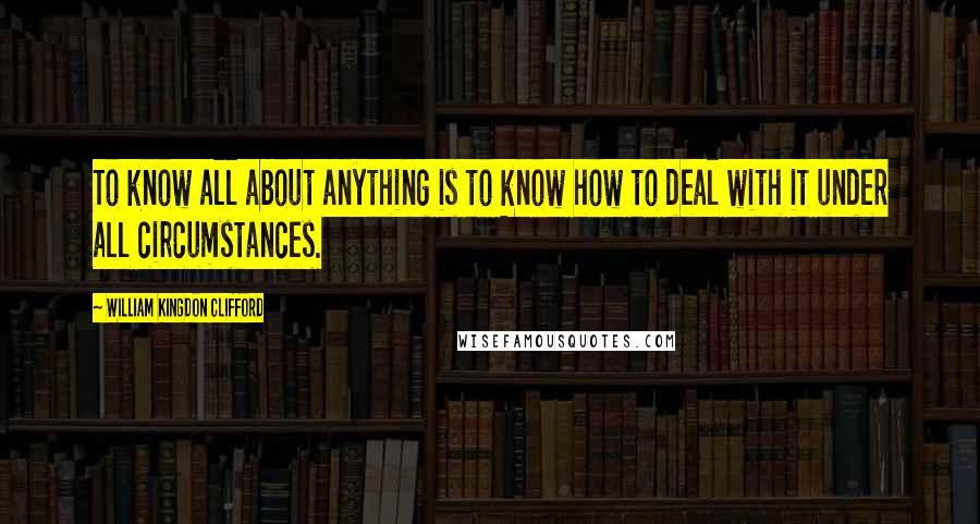 William Kingdon Clifford Quotes: To know all about anything is to know how to deal with it under all circumstances.