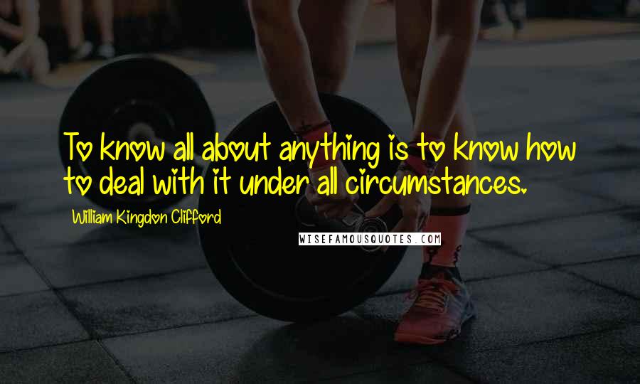 William Kingdon Clifford Quotes: To know all about anything is to know how to deal with it under all circumstances.