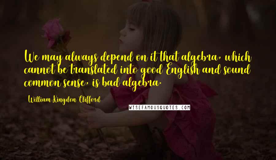 William Kingdon Clifford Quotes: We may always depend on it that algebra, which cannot be translated into good English and sound common sense, is bad algebra.