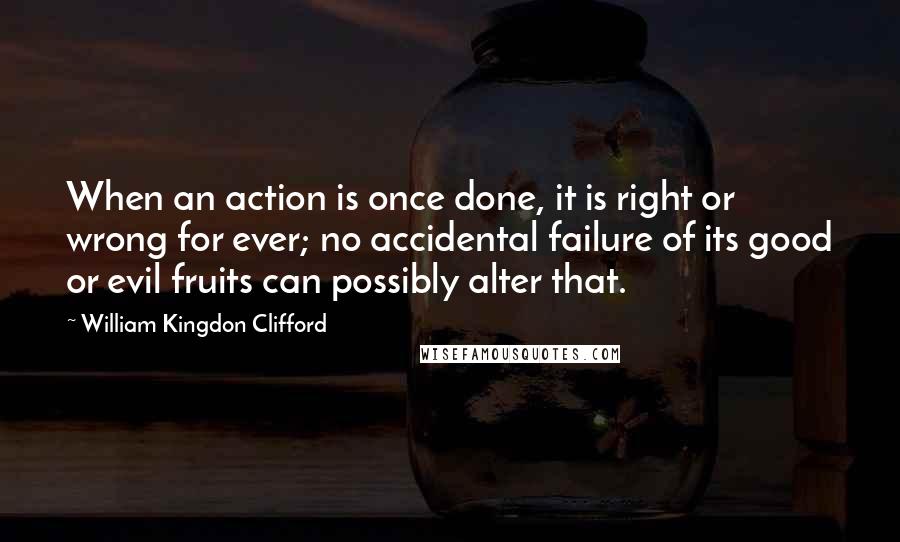 William Kingdon Clifford Quotes: When an action is once done, it is right or wrong for ever; no accidental failure of its good or evil fruits can possibly alter that.