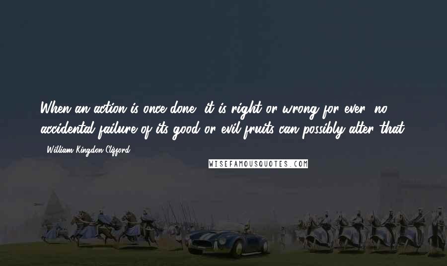 William Kingdon Clifford Quotes: When an action is once done, it is right or wrong for ever; no accidental failure of its good or evil fruits can possibly alter that.