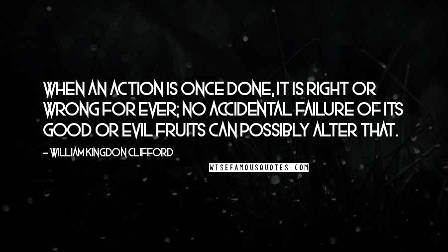 William Kingdon Clifford Quotes: When an action is once done, it is right or wrong for ever; no accidental failure of its good or evil fruits can possibly alter that.