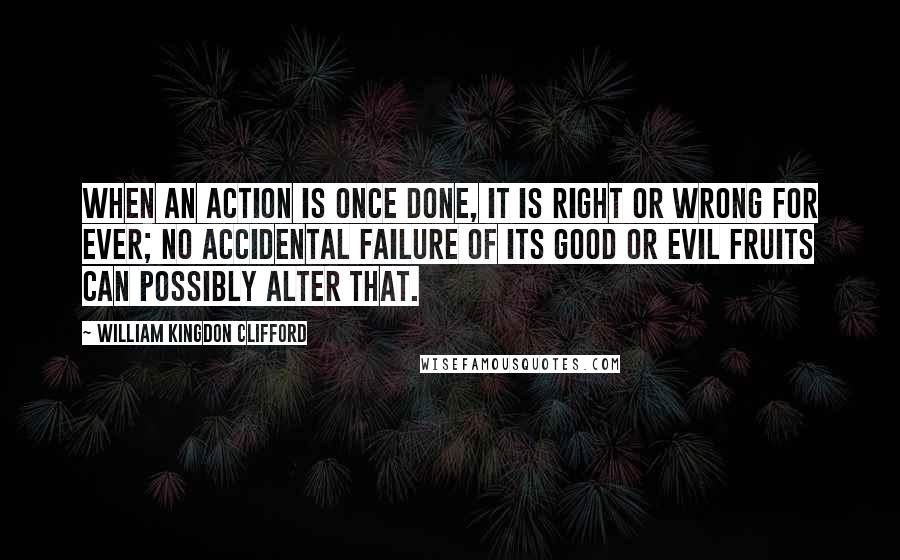William Kingdon Clifford Quotes: When an action is once done, it is right or wrong for ever; no accidental failure of its good or evil fruits can possibly alter that.