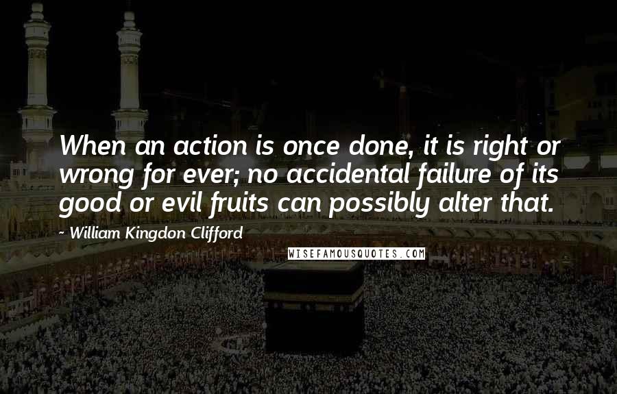 William Kingdon Clifford Quotes: When an action is once done, it is right or wrong for ever; no accidental failure of its good or evil fruits can possibly alter that.