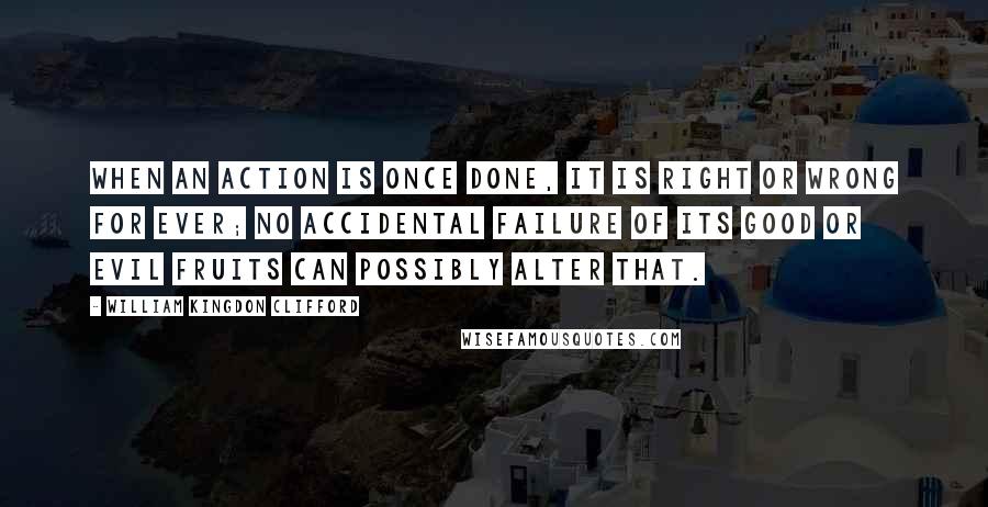 William Kingdon Clifford Quotes: When an action is once done, it is right or wrong for ever; no accidental failure of its good or evil fruits can possibly alter that.