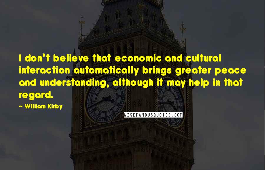 William Kirby Quotes: I don't believe that economic and cultural interaction automatically brings greater peace and understanding, although it may help in that regard.