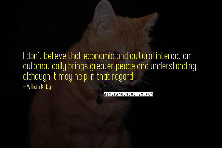 William Kirby Quotes: I don't believe that economic and cultural interaction automatically brings greater peace and understanding, although it may help in that regard.