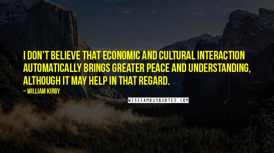 William Kirby Quotes: I don't believe that economic and cultural interaction automatically brings greater peace and understanding, although it may help in that regard.