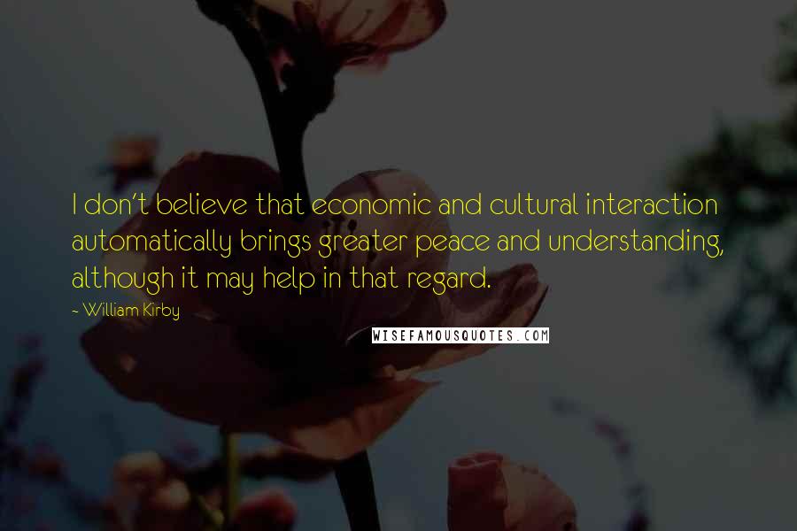 William Kirby Quotes: I don't believe that economic and cultural interaction automatically brings greater peace and understanding, although it may help in that regard.