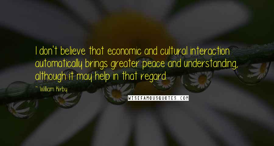 William Kirby Quotes: I don't believe that economic and cultural interaction automatically brings greater peace and understanding, although it may help in that regard.