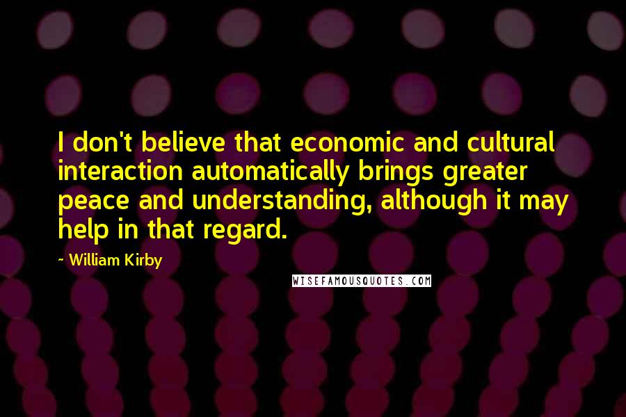 William Kirby Quotes: I don't believe that economic and cultural interaction automatically brings greater peace and understanding, although it may help in that regard.