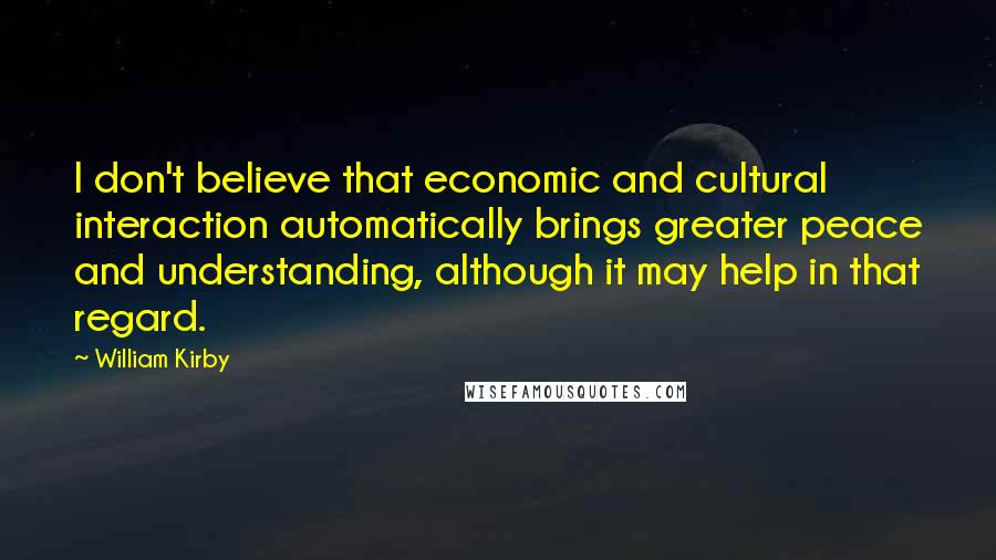 William Kirby Quotes: I don't believe that economic and cultural interaction automatically brings greater peace and understanding, although it may help in that regard.