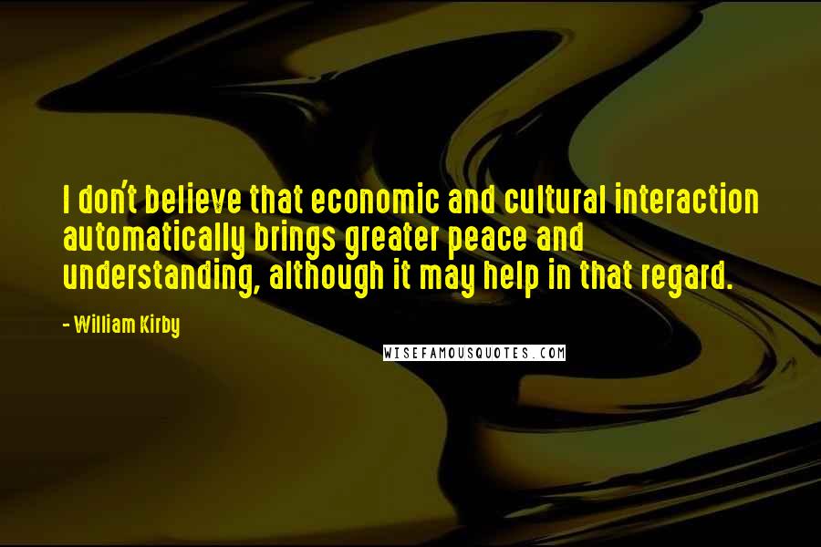 William Kirby Quotes: I don't believe that economic and cultural interaction automatically brings greater peace and understanding, although it may help in that regard.