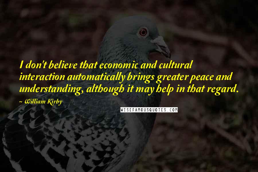 William Kirby Quotes: I don't believe that economic and cultural interaction automatically brings greater peace and understanding, although it may help in that regard.