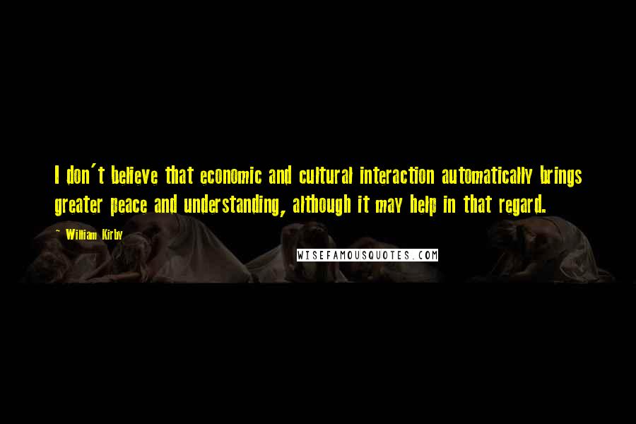 William Kirby Quotes: I don't believe that economic and cultural interaction automatically brings greater peace and understanding, although it may help in that regard.