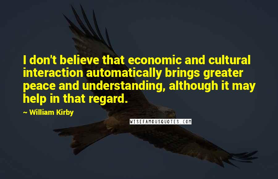 William Kirby Quotes: I don't believe that economic and cultural interaction automatically brings greater peace and understanding, although it may help in that regard.