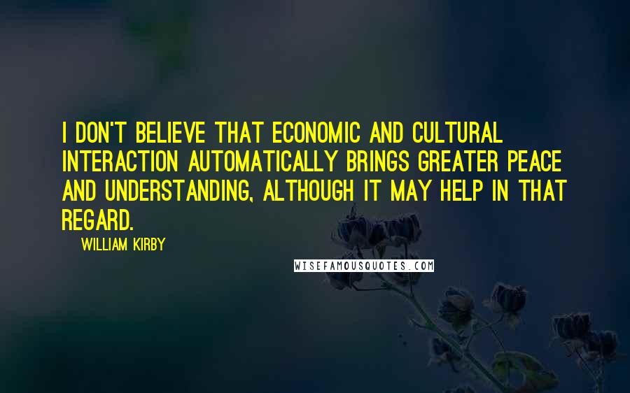 William Kirby Quotes: I don't believe that economic and cultural interaction automatically brings greater peace and understanding, although it may help in that regard.