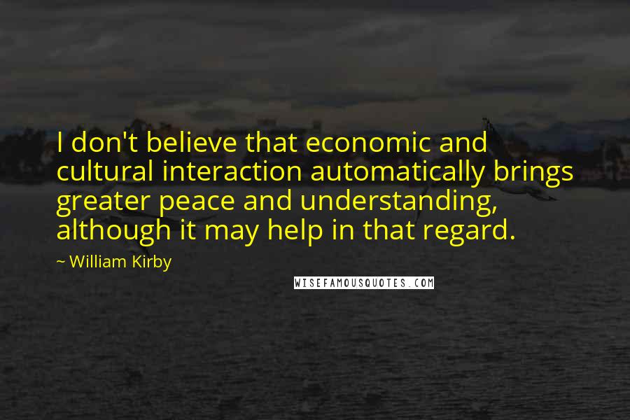 William Kirby Quotes: I don't believe that economic and cultural interaction automatically brings greater peace and understanding, although it may help in that regard.