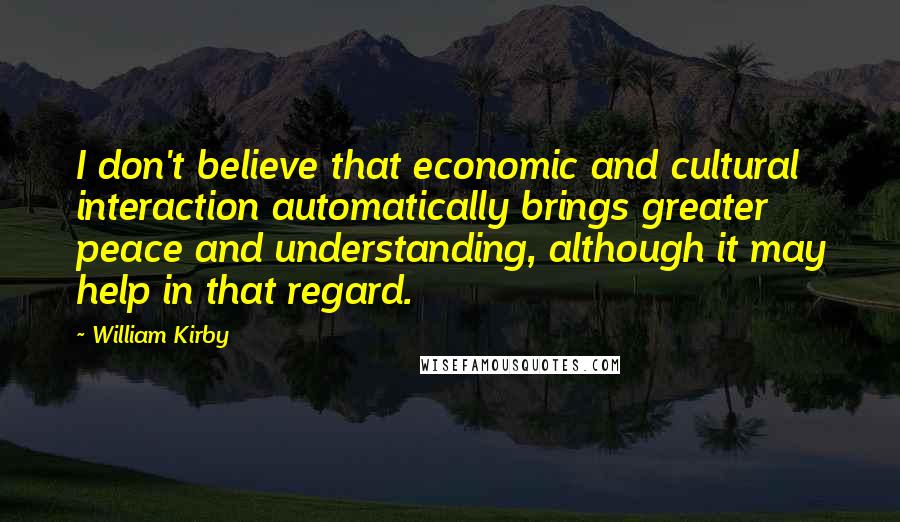 William Kirby Quotes: I don't believe that economic and cultural interaction automatically brings greater peace and understanding, although it may help in that regard.