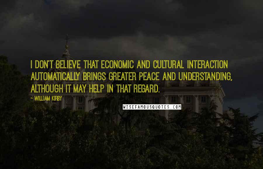 William Kirby Quotes: I don't believe that economic and cultural interaction automatically brings greater peace and understanding, although it may help in that regard.