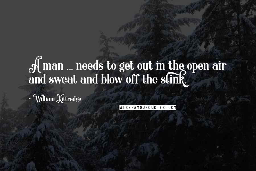 William Kittredge Quotes: A man ... needs to get out in the open air and sweat and blow off the stink.