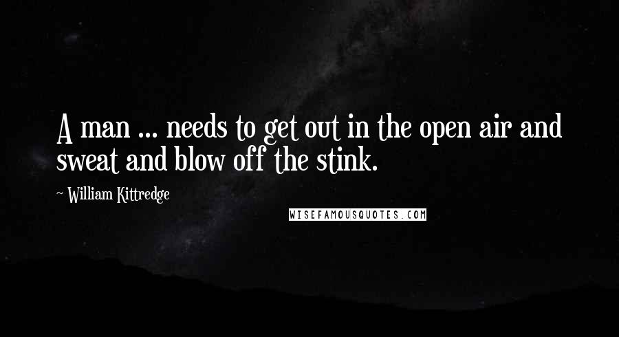 William Kittredge Quotes: A man ... needs to get out in the open air and sweat and blow off the stink.