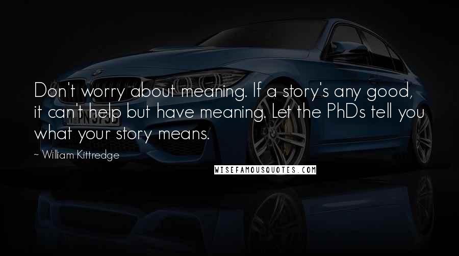 William Kittredge Quotes: Don't worry about meaning. If a story's any good, it can't help but have meaning. Let the PhDs tell you what your story means.