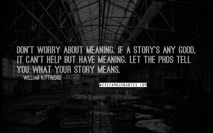 William Kittredge Quotes: Don't worry about meaning. If a story's any good, it can't help but have meaning. Let the PhDs tell you what your story means.