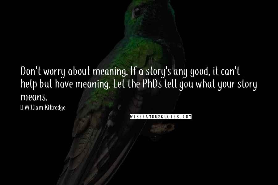 William Kittredge Quotes: Don't worry about meaning. If a story's any good, it can't help but have meaning. Let the PhDs tell you what your story means.