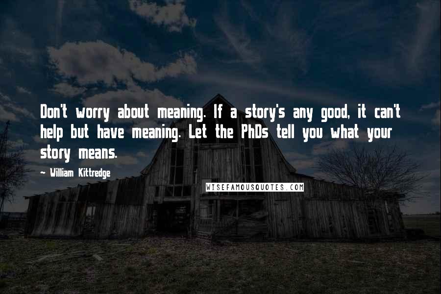 William Kittredge Quotes: Don't worry about meaning. If a story's any good, it can't help but have meaning. Let the PhDs tell you what your story means.