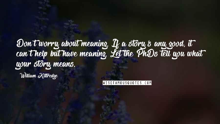 William Kittredge Quotes: Don't worry about meaning. If a story's any good, it can't help but have meaning. Let the PhDs tell you what your story means.