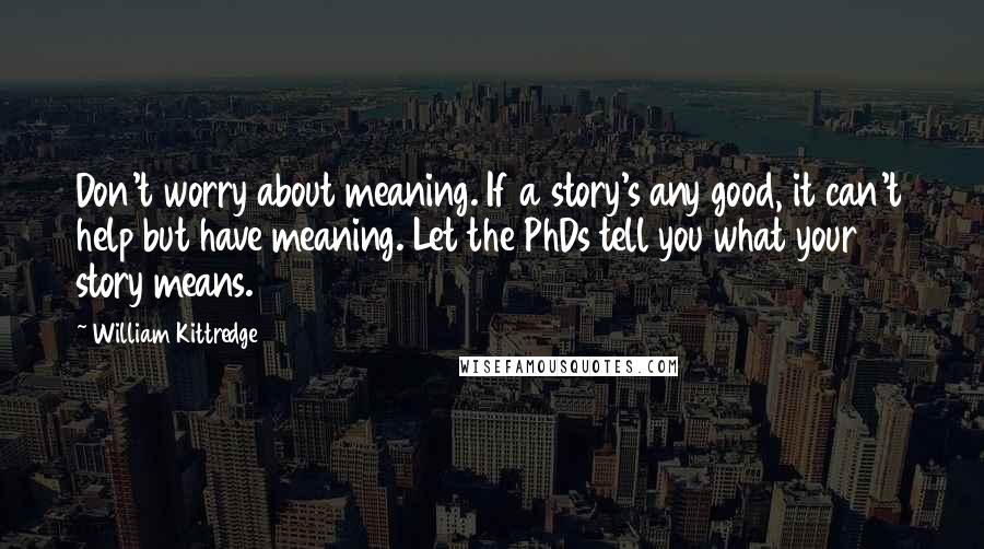 William Kittredge Quotes: Don't worry about meaning. If a story's any good, it can't help but have meaning. Let the PhDs tell you what your story means.