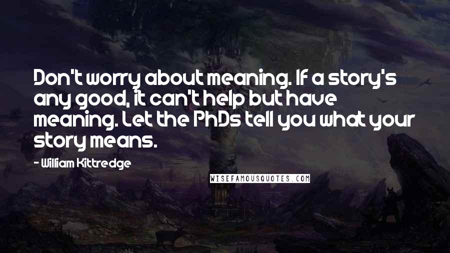 William Kittredge Quotes: Don't worry about meaning. If a story's any good, it can't help but have meaning. Let the PhDs tell you what your story means.