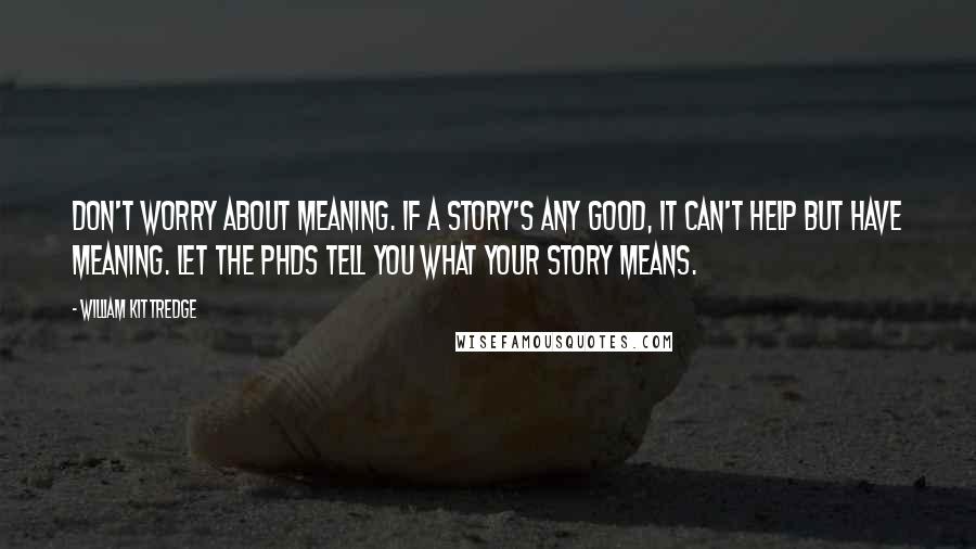 William Kittredge Quotes: Don't worry about meaning. If a story's any good, it can't help but have meaning. Let the PhDs tell you what your story means.