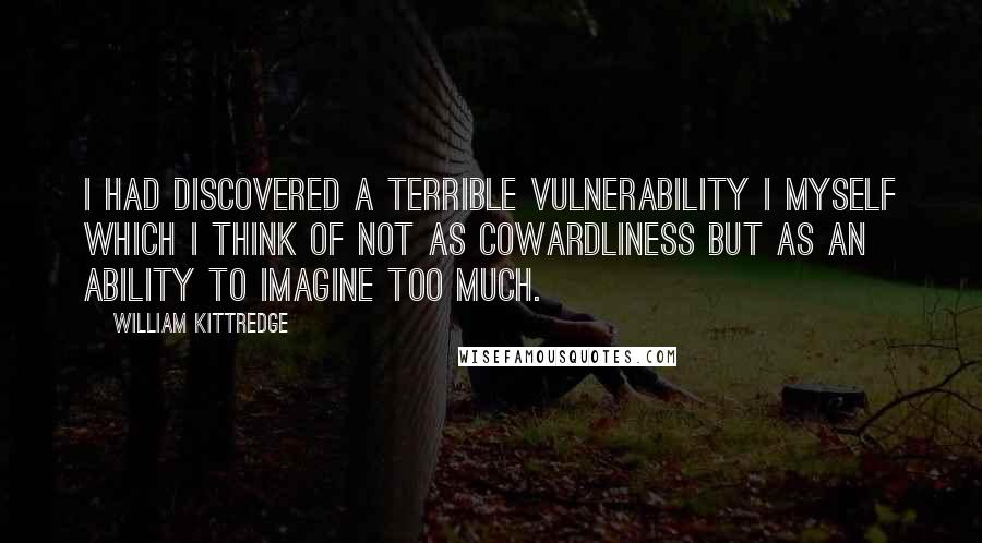 William Kittredge Quotes: I had discovered a terrible vulnerability I myself which I think of not as cowardliness but as an ability to imagine too much.