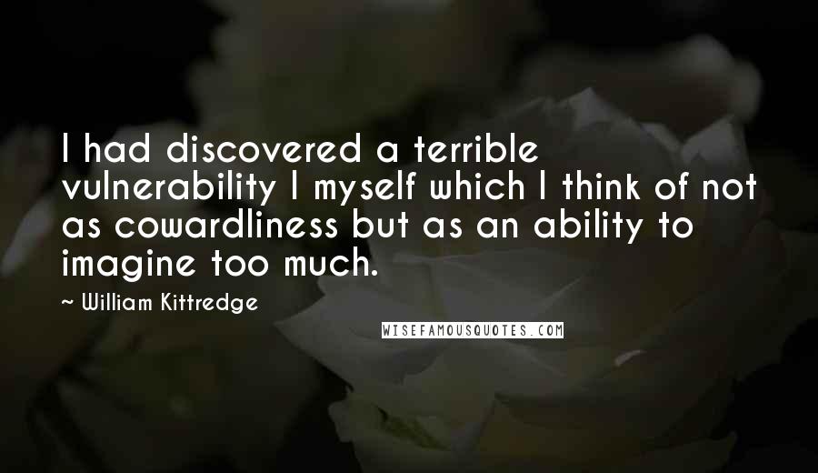 William Kittredge Quotes: I had discovered a terrible vulnerability I myself which I think of not as cowardliness but as an ability to imagine too much.