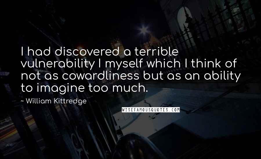 William Kittredge Quotes: I had discovered a terrible vulnerability I myself which I think of not as cowardliness but as an ability to imagine too much.