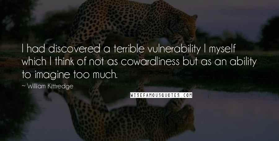 William Kittredge Quotes: I had discovered a terrible vulnerability I myself which I think of not as cowardliness but as an ability to imagine too much.