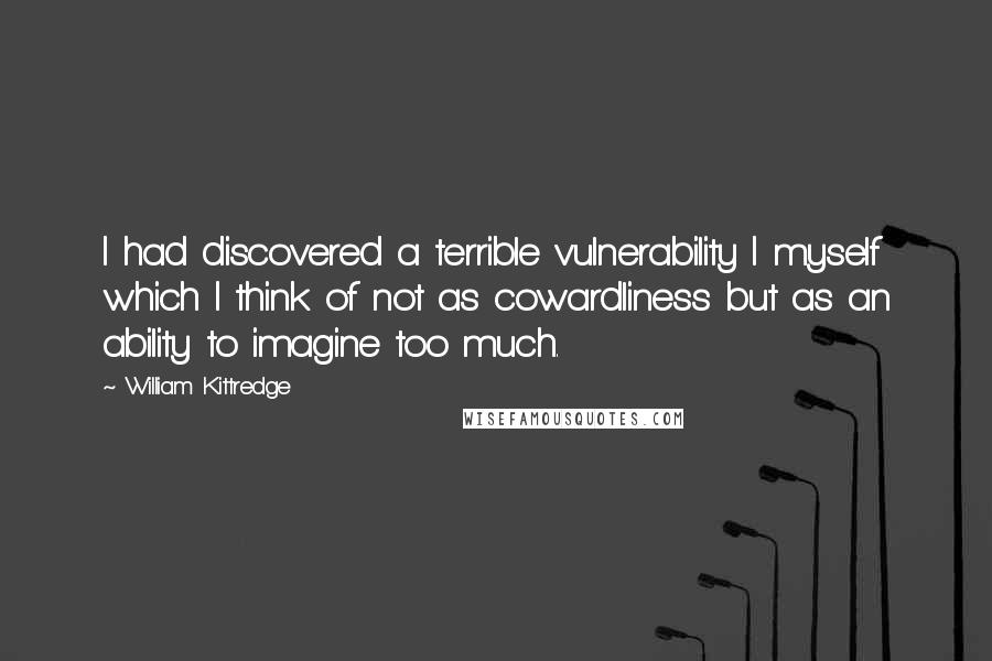 William Kittredge Quotes: I had discovered a terrible vulnerability I myself which I think of not as cowardliness but as an ability to imagine too much.