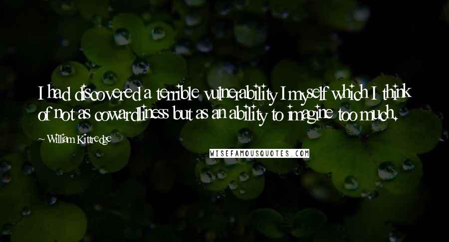 William Kittredge Quotes: I had discovered a terrible vulnerability I myself which I think of not as cowardliness but as an ability to imagine too much.