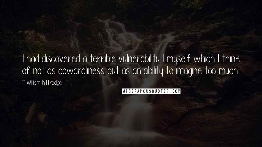 William Kittredge Quotes: I had discovered a terrible vulnerability I myself which I think of not as cowardliness but as an ability to imagine too much.