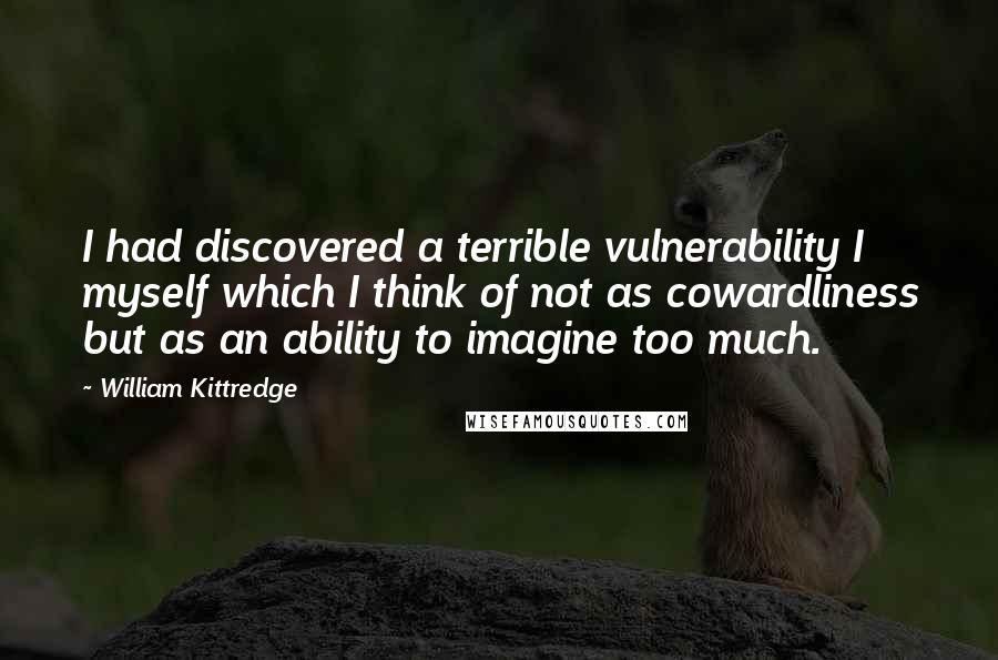 William Kittredge Quotes: I had discovered a terrible vulnerability I myself which I think of not as cowardliness but as an ability to imagine too much.