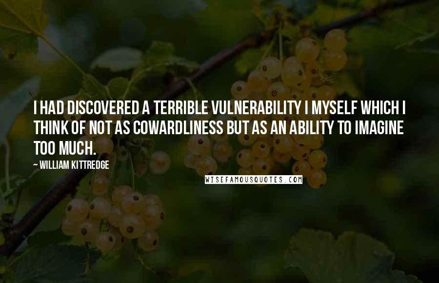 William Kittredge Quotes: I had discovered a terrible vulnerability I myself which I think of not as cowardliness but as an ability to imagine too much.