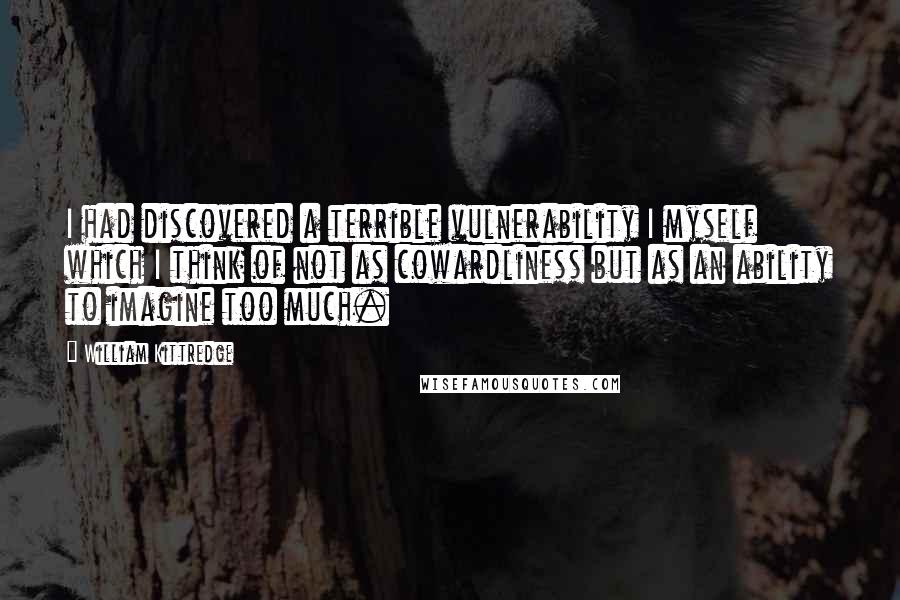 William Kittredge Quotes: I had discovered a terrible vulnerability I myself which I think of not as cowardliness but as an ability to imagine too much.