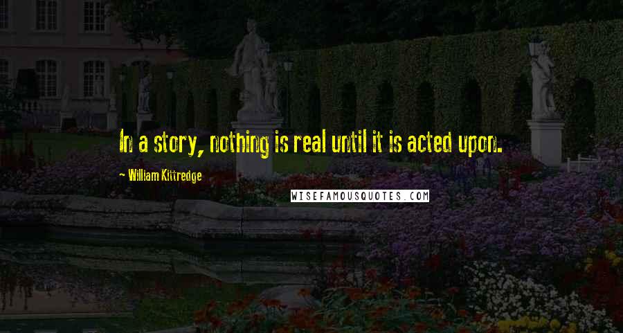 William Kittredge Quotes: In a story, nothing is real until it is acted upon.