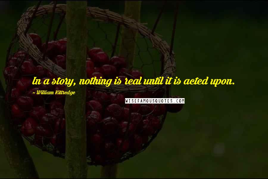 William Kittredge Quotes: In a story, nothing is real until it is acted upon.