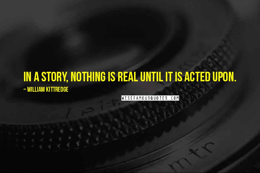 William Kittredge Quotes: In a story, nothing is real until it is acted upon.
